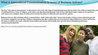 What is Intercultural Communication in terms of Business Actions?
The term "intercultural communication" is often used to refer to the wide range of communication issues that inevitably arise within an organization com
of individuals from a variety of religious, social, ethnic, and educational backgrounds. Each of these individuals brings a unique set of experiences
and values to the workplace, many of which can be traced to the culture in which they grew up and now operate.
Businesses that are able to facilitate effective communication—both written and verbal—between the members of these various cultural groups will
be far better equipped to succeed than will those organizations that allow conflicts that arise from internal cultural differences to fester and harden.
The failure to address and resolve culturally based conflicts and tensions will inevitably show up in the form of diminished performance
and decreased productivity.
(http//www.inc.com/encyclopedia/intercultural-communicaiton.html)
6
 