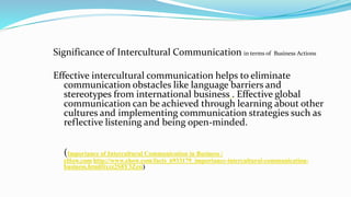 Significance of Intercultural Communication in terms of Business Actions
Effective intercultural communication helps to eliminate
communication obstacles like language barriers and
stereotypes from international business . Effective global
communication can be achieved through learning about other
cultures and implementing communication strategies such as
reflective listening and being open-minded.
(Importance of Intercultural Communication in Business |
eHow.com http://www.ehow.com/facts_6933179_importance-intercultural-communication-
business.html#ixzz2S8Y3Zzsi)
7
 