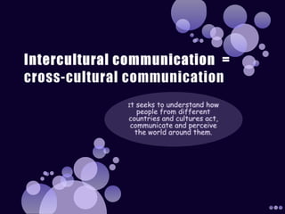 Intercultural communication  =cross-cultural communicationIt seeks to understand how people from different countries and cultures act, communicate and perceive the world around them. 