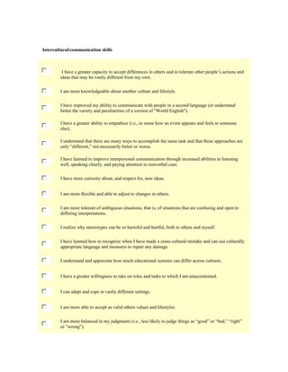 Intercultural/communication skills

I have a greater capacity to accept differences in others and to tolerate other people’s actions and
ideas that may be vastly different from my own.
I am more knowledgeable about another culture and lifestyle.
I have improved my ability to communicate with people in a second language (or understand
better the variety and peculiarities of a version of "World English").
I have a greater ability to empathize (i.e., to sense how an event appears and feels to someone
else).
I understand that there are many ways to accomplish the same task and that those approaches are
only “different,” not necessarily better or worse.
I have learned to improve interpersonal communication through increased abilities in listening
well, speaking clearly, and paying attention to nonverbal cues.
I have more curiosity about, and respect for, new ideas.
I am more flexible and able to adjust to changes in others.
I am more tolerant of ambiguous situations, that is, of situations that are confusing and open to
differing interpretations.
I realize why stereotypes can be so harmful and hurtful, both to others and myself.
I have learned how to recognize when I have made a cross-cultural mistake and can use culturally
appropriate language and measures to repair any damage.
I understand and appreciate how much educational systems can differ across cultures.
I have a greater willingness to take on roles and tasks to which I am unaccustomed.
I can adapt and cope in vastly different settings.
I am more able to accept as valid others values and lifestyles.
I am more balanced in my judgments (i.e., less likely to judge things as “good” or “bad,” “right”
or “wrong”).

 