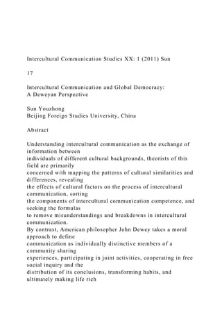 Intercultural Communication Studies XX: 1 (2011) Sun
17
Intercultural Communication and Global Democracy:
A Deweyan Perspective
Sun Youzhong
Beijing Foreign Studies University, China
Abstract
Understanding intercultural communication as the exchange of
information between
individuals of different cultural backgrounds, theorists of this
field are primarily
concerned with mapping the patterns of cultural similarities and
differences, revealing
the effects of cultural factors on the process of intercultural
communication, sorting
the components of intercultural communication competence, and
seeking the formulas
to remove misunderstandings and breakdowns in intercultural
communication.
By contrast, American philosopher John Dewey takes a moral
approach to define
communication as individually distinctive members of a
community sharing
experiences, participating in joint activities, cooperating in free
social inquiry and the
distribution of its conclusions, transforming habits, and
ultimately making life rich
 
