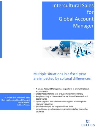 Intercultural	
  Sales	
  
                                                                                                            for	
  	
  
                                                                                            Global	
  Account	
  	
  
                                                                                                  Manager	
  


                                                                                                                                                          	
  
                                                                                                                                                            	
  



                                                           Multiple	
  situations	
  in	
  a	
  ﬁscal	
  year	
  
                                                           are	
  impacted	
  by	
  cultural	
  diﬀerences:	
  

                                                           •  A	
  Global	
  Account	
  Manager	
  has	
  to	
  perform	
  in	
  an	
  mul6na6onal	
  
                                                              account	
  team	
  
                                                           •  Global	
  Accounts	
  take	
  care	
  of	
  customers	
  interna6onally	
  
                                                           •  People	
  working	
  in	
  the	
  same	
  oﬃce	
  are	
  from	
  diﬀerent	
  cultural	
  
   “Culture	
  is	
  to	
  know	
  the	
  best	
  
                                                              backgrounds	
  
that	
  has	
  been	
  said	
  and	
  thought	
  
                            in	
  the	
  world”	
          •  Quote	
  requests	
  and	
  administra6on	
  support	
  is	
  coming	
  from	
  
                          	
  	
  Matthew	
  Arnold.	
        nearshore	
  countries	
  
                                                           •  proof	
  of	
  concepts	
  are	
  requested	
  from	
  India	
  	
  
                                                           •  consul6ng	
  or	
  presales	
  resources	
  are	
  oAen	
  staﬀed	
  from	
  other	
  
                                                              countries	
  
 