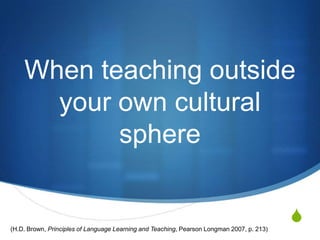 When teaching outside
      your own cultural
           sphere


(H.D. Brown, Principles of Language Learning and Teaching, Pearson Longman 2007, p. 213)
                                                                                           S
 