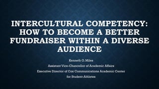 INTERCULTURAL COMPETENCY:
HOW TO BECOME A BETTER
FUNDRAISER WITHIN A DIVERSE
AUDIENCE
Kenneth O. Miles
Assistant Vice-Chancellor of Academic Affairs
Executive Director of Cox Communications Academic Center
for Student-Athletes
 