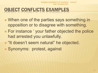 OBJECT CONFLICTS EXAMPLES
 When one of the parties says something in
opposition or to disagree with something.
 For instance ‘ your father objected the police
had arrested you unlawfully.
 “It doesn’t seem natural” he objected.
 Synonyms: protest, against
5/2/2017NAMIBIA UNIVERSITY OF SCIENCE
AND TECHNOLOGY
10
 