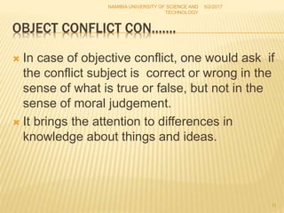OBJECT CONFLICT CON…….
 In case of objective conflict, one would ask if
the conflict subject is correct or wrong in the
sense of what is true or false, but not in the
sense of moral judgement.
 It brings the attention to differences in
knowledge about things and ideas.
NAMIBIA UNIVERSITY OF SCIENCE AND
TECHNOLOGY
5/2/2017
11
 