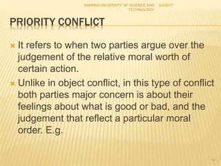 PRIORITY CONFLICT
 It refers to when two parties argue over the
judgement of the relative moral worth of
certain action.
 Unlike in object conflict, in this type of conflict
both parties major concern is about their
feelings about what is good or bad, and the
judgement that reflect a particular moral
order. E.g.
NAMIBIA UNIVERSITY OF SCIENCE AND
TECHNOLOGY
5/2/2017
15
 
