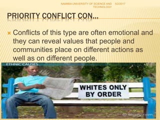 PRIORITY CONFLICT CON…
 Conflicts of this type are often emotional and
they can reveal values that people and
communities place on different actions as
well as on different people.
NAMIBIA UNIVERSITY OF SCIENCE AND
TECHNOLOGY
5/2/2017
16
 