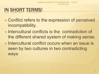 IN SHORT TERMS!
 Conflict refers to the expression of perceived
incompatibility.
 Intercultural conflicts is the contradiction of
the different shared system of making sense.
 Intercultural conflict occurs when an issue is
seen by two cultures in two contradicting
ways
NAMIBIA UNIVERSITY OF SCIENCE AND
TECHNOLOGY
5/2/2017
17
 