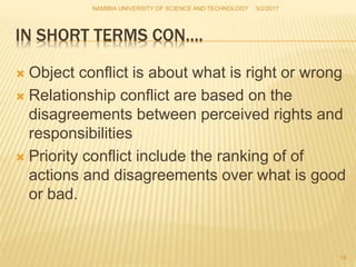IN SHORT TERMS CON….
 Object conflict is about what is right or wrong
 Relationship conflict are based on the
disagreements between perceived rights and
responsibilities
 Priority conflict include the ranking of of
actions and disagreements over what is good
or bad.
NAMIBIA UNIVERSITY OF SCIENCE AND TECHNOLOGY 5/2/2017
18
 