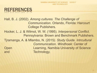 REFERENCES
Hall, B. J. (2002). Among cultures. The Challenge of
Communication. Orlando, Florida: Harcourt
College Publishers.
Hocker, L. J. & Wilmot, W. W. (1995). Interpersonal Conflict.
Pennsylvania: Brown and Benchmark Publishers.
Tjramanga, A. & Mlambo, N. (2015). Study Guide. Intrcultural
Communication. Windhoek: Center of
Open Learning, Namibia University of Science
and Technology.
5/2/2017NAMIBIA UNIVERSITY OF SCIENCE
AND TECHNOLOGY
21
 