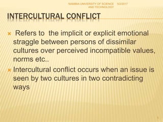 INTERCULTURAL CONFLICT
 Refers to the implicit or explicit emotional
straggle between persons of dissimilar
cultures over perceived incompatible values,
norms etc..
 Intercultural conflict occurs when an issue is
seen by two cultures in two contradicting
ways
NAMIBIA UNIVERSITY OF SCIENCE
AND TECHNOLOGY
5/2/2017
5
 
