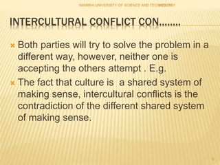 INTERCULTURAL CONFLICT CON……..
 Both parties will try to solve the problem in a
different way, however, neither one is
accepting the others attempt . E.g.
 The fact that culture is a shared system of
making sense, intercultural conflicts is the
contradiction of the different shared system
of making sense.
NAMIBIA UNIVERSITY OF SCIENCE AND TECHNOLOGY5/2/2017
6
 