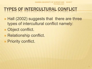 TYPES OF INTERCULTURAL CONFLICT
 Hall (2002) suggests that there are three
types of intercultural conflict namely:
 Object conflict.
 Relationship conflict.
 Priority conflict.
NAMIBIA UNIVERSITY OF SCIENCE AND
TECHNOLOGY
5/2/2017
8
 