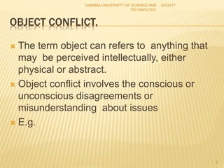 OBJECT CONFLICT.
 The term object can refers to anything that
may be perceived intellectually, either
physical or abstract.
 Object conflict involves the conscious or
unconscious disagreements or
misunderstanding about issues
 E.g.
NAMIBIA UNIVERSITY OF SCIENCE AND
TECHNOLOGY
5/2/2017
9
 