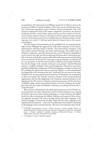 122                      Volodymyr Yevtukh                       POLITEJA 2/120/1/2012

nic population. The representatives of different nations live in Ukraine, they are the
possessors of different cultural traditions. They form certain ethnonational struc-
ture of Ukrainian population; create its diverse cultural environment. This is the
reason for studying the issues of the various components’ coexistence, the character
of relations between various ethnic origins and the way their cultures (or the ele-
ments of these cultures) interact. In this paper I will not analyze the ethnonational
structure of Ukrainian society (this was already done by Ukrainian scholars, includ-
ing some of my works22, I will only speak about the features, tied to the intercul-
tural dialogue.
     The first things worth mentioning are the possibilities for the intercultural dia-
logue and the challenges that appear as the result of the renaissance of the cultures,
represented by ethnicities living in Ukraine. The ethnocultural renaissance is the
most evident among Ukrainians, and many ethnical groups. The sizable results of
Ukrainian renaissance, especially during the first years of Ukrainian independence
can be traced in the wide area from introducing Ukrainian ethnic and national sym-
bols as the state symbols till creating a stable ethnic self-consciousness and the feeling
of one community. In this process, culture gets a special meaning, not only because
it is very persuasive visual and content marker of ethnicity, for example Ukrainian,
but also the change in the attitude (it becomes more positive) towards Ukrainian
culture as a sizable contributor to the social development. This process was accom-
panied by establishing a leading role of Ukrainian language in all aspects of the social
life, including the government and even personal relations a certain derusification
was happening to the Ukrainians who were “rusificated” for one reason or the other.
Traditions were reviving and the historical memory of Ukrainians was coming back
to them, for example, the “Kossak” movement. Creation of the non-governmental
organizations (this was also happening in the Ukrainian national movement in the
beginning of the 20th century), Ukrainian cultural organizations with the clear focus
on folklore, ethnic cultures and traditions became very active. However, the sociolo-
gists claim that the tempo of Ukrainians returning to everything Ukrainian has re-
cently decreased.23
     What concerns ethnopolitical and ethnocultural renaissance of the Ukrain’s na-
tional minorities, the main characteristic features of this renaissance were: creating
the NGOs with most of the members belonging to a certain ethnicity; the folklore
bands that collect and promote the folklore, traditions and customs of their ethnici-
ties appeared; opening of the state or Sunday schools with ethnic languages as the
primary languages of instruction; the Mass Media with the ethnic language or that
targeted national minorities – radio and TV; publications (not limited to textbooks)
in the languages of the national minorities. The most recent data that shows the dy-
22
     V. Yevtukh, ‘Etnopolitychnyy renesans v Ukrayini: ponyattya, struktura, naslidky’ [Ethnic and
     Political Renaissance in Ukraine: the Concept, Structure, Consequences] in idem (ed.), Etnosuspilni
     procesy v Ukrayini: mozhlyvosti naukovykh interpretaciy [Ethnosocial Processes in Ukraine:
     Opportunities of Scientific Interpretations], Kyiv 2004.
23
     Y. Golovakha, N. Panina, Ukrayinske suspilstvo…
 