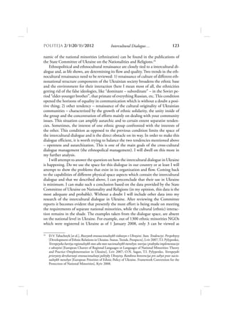POLITEJA 2/120/1/2012                              Intercultural Dialogue…                        123

namic of the national minorities (ethnization) can be found in the publications of
the State Committee of Ukraine on the Nationalities and Religions.24
    Ethnopolitical and ethnocultural renaissance are closely tied to a intercultural di-
alogue and, as life shows, are determining its flow and quality. Two trends in the eth-
nocultural renaissance need to be reviewed: 1) renaissance of culture of different eth-
nonational structure components of the Ukrainian society broadens the ethnic base
and the environment for their interaction (here I mean most of all, the ethnicities
getting rid of the false ideologies, like “dominant – subordinate” – in the Soviet pe-
riod “elder-younger brother”, that primate of everything Russian, etc. This condition
opened the horizons of equality in communication which is without a doubt a posi-
tive thing; 2) other tendency – renaissance of the cultural originality of Ukrainian
communities – characterized by the growth of ethnic solidarity, the unity inside of
the group and the concentration of efforts mainly on dealing with your community
issues. This situation can amplify autarchic and to certain extent separatist tenden-
cies. Sometimes, the interest of one ethnic group confronted with the interests of
the other. This condition as opposed to the previous condition limits the space of
the intercultural dialogue and is the direct obstacle on its way. In order to make this
dialogue efficient, it is worth trying to balance the two tendencies mentioned above
– openness and autarchization. This is one of the main goals of the cross-cultural
dialogue management (the ethnopolical management). I will dwell on this more in
my further analysis.
    I will attempt to answer the question on how the intercultural dialogue in Ukraine
is happening. Do we use the space for this dialogue in our country or at least I will
attempt to show the problems that exist in its organization and flow. Coming back
to the capabilities of different physical space aspects which contain the intercultural
dialogue and that we described above, I can preconclude that their use in Ukraine
is minimum. I can make such a conclusion based on the data provided by the State
Committee of Ukraine on Nationality and Religions (in my opinion, this data is the
most adequate and probable). Without a doubt I will include other data into my
research of the intercultural dialogue in Ukraine. After reviewing the Committee
reports it becomes evident that presently the most effort is being made on meeting
the requirements of separate national minorities, while the cultural (ethnic) interac-
tion remains in the shade. The examples taken from the dialogue space, are absent
on the national level in Ukraine. For example, out of 1300 ethnic minorities NGOs
which were registered in Ukraine as of 1 January 2008, only 3 can be viewed as

24
     D.V. Tabachnyk [et al.], Rozvytok etnonacionalnykh vidnosyn v Ukrayini. Stan. Tendenciyi. Perspektyvy
     [Development of Ethnic Relations in Ukraine. Status. Trends. Prospects], Lviv 2007; T.I. Pylypenko,
     Yevropeyska hartiya regionalnykh mov abo mov nacionalnykh menshyn: teoriya i praktyka implementaciyi
     v ukrayini [European Charter of Regional Languages or Languages of National Minorities: Theory
     and Practice Omplementation in Ukraine], Lviv 2007; O.N. Sagan, T.I. Pylypenko, Yevropeyski
     priorytety derzhavnoyi etnonacionalnoyi polityky Ukrayiny. Ramkova konvenciya pro zahyst prav nacio-
     nalnykh menshyn [European Priorities of Ethnic Policy of Ukraine. Framework Convention for the
     Protection of National Minorities], Kyiv 2008.
 