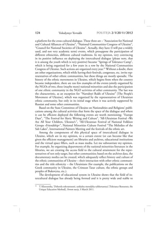 124                     Volodymyr Yevtukh                      POLITEJA 2/120/1/2012

a platform for the cross-cultural dialogue. These three are – “Association for National
and Cultural Alliances of Ukraine”, “National Communities Congress of Ukraine”,
“Council for National Societies of Ukraine”. Actually, they have (I will put a widely
used, and not very academic term) events, which presuppose the participation of
different ethnicities, different cultural traditions. In my opinion, very convincing
in its positive influence on deploying the intercultural dialogue (please note, that
it is among the youth which is very positive) became “Springs of Tolerance Camp”,
which is being organized for a few years in a row by the National Communities
Congress of Ukraine. Such actions are organized every year.25 Without a doubt, there
are other organizations, which while having their festivals, congresses, etc. invite rep-
resentatives of other ethnic communities, but these things are mostly sporadic. The
history of the ethnic movements in Ukraine, which begins from when the country
became independent, there are too few examples of the events jointly organized by
the NGOs of two, three (maybe more) national minorities and also the participation
of one ethnic community in the NGO activities of other community. The last was
the characteristic, as an exception for “Narodnyi Rukh of Ukraine” [The People’s
Movement of Ukraine], which was organized by the representatives of Ukrainian
ethnic community, but only in its initial stage when it was actively supported by
Russian and some other communities.
     Based on the State Committee of Ukraine on Nationalities and Religions’ publi-
cations among the cultural activities that form the space of the dialogue and where
it can be efficient deployed the following events are worth mentioning: “Europe
Days”, “The Festival for Slavic Writing and Culture”, “All-Ukrainian Festival «We
Are All Your Children, Ukraine!»”, “All-Ukrainian Festival of National Folklore
Groups «Friendship»”, National Minorities Culture Festival “The Melodies of the
Salt Lakes”, International Painters Meeting and the festivals of the ethnic art.
     Among the components of this physical space of intercultural dialogue in
Ukraine, which are in my opinion, to a certain extent (or can become like that
given the efficient management) are libraries and archives, educational institutions
and the virtual space fillers, such as mass media. Let me substantiate my opinion.
For example, by organizing departments of the national minorities literature in the
libraries, we are creating the access field to the cultural attainment for the repre-
sentatives of not only target, but other communities; based on the archives data, the
documentary media can be created, which adequately reflect history and culture of
the ethnic communities of Ukraine – their interaction with other ethnic communi-
ties and the title ethnicity – the Ukrainians (for example, the publications on the
Greek community in Ukraine, the Crimean Tatar culture, the ethnic groups and
peoples of Bukovyna, etc.).
     The development of educational system in Ukraine shows that the field of in-
tercultural dialogue has already being formed and it is pretty wide and stable to

25
     T. Khorunzha, ‘Dzherela tolerantnosti, unikalna metodyka vykhovannya’ [Tolerance Resourses, the
     Unique Education Method], Forum naciy, 3 March 2011.
 