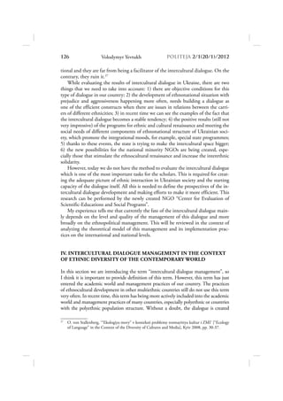 126                     Volodymyr Yevtukh                     POLITEJA 2/120/1/2012

tional and they are far from being a facilitator of the intercultural dialogue. On the
contrary, they ruin it.27
    While evaluating the results of intercultural dialogue in Ukraine, there are two
things that we need to take into account: 1) there are objective conditions for this
type of dialogue in our country; 2) the development of ethnonational situation with
prejudice and aggressiveness happening more often, needs building a dialogue as
one of the efficient constructs when there are issues in relations between the carri-
ers of different ethnicities; 3) in recent time we can see the examples of the fact that
the intercultural dialogue becomes a stable tendency; 4) the positive results (still not
very impressive) of the programs for ethnic and cultural renaissance and meeting the
social needs of different components of ethnonational structure of Ukrainian soci-
ety, which promote the integrational moods, for example, special state programmes;
5) thanks to these events, the state is trying to make the intercultural space bigger;
6) the new possibilities for the national minority NGOs are being created, espe-
cially those that stimulate the ethnocultural renaissance and increase the interethnic
solidarity.
    However, today we do not have the method to evaluate the intercultural dialogue
which is one of the most important tasks for the scholars. This is required for creat-
ing the adequate picture of ethnic interaction in Ukrainian society and the starting
capacity of the dialogue itself. All this is needed to define the prospectives of the in-
tercultural dialogue development and making efforts to make it more efficient. This
research can be performed by the newly created NGO “Center for Evaluation of
Scientific-Educations and Social Programs”.
    My experience tells me that currently the fate of the intercultural dialogue main-
ly depends on the level and quality of the management of this dialogue and more
broadly on the ethnopolitical management. This will be reviewed in the context of
analyzing the theoretical model of this management and its implementation prac-
tices on the international and national levels.


IV. INTERCULTURAL DIALOGUE MANAGEMENT IN THE CONTEXT
OF ETHNIC DIVERSITY OF THE CONTEMPORARY WORLD

In this section we are introducing the term “intercultural dialogue management”, so
I think it is important to provide definition of this term. However, this term has just
entered the academic world and management practices of our country. The practices
of ethnocultural development in other multiethnic countries still do not use this term
very often. In recent time, this term has being more actively included into the academic
world and management practices of many countries, especially polyethnic or countries
with the polyethnic population structure. Without a doubt, the dialogue is created

27
     O. von Stallenberg, ‘“Ekologiya movy” v konteksti problemy rozmayittya kultur i ZMI’ [“Ecology
     of Language” in the Context of the Diversity of Cultures and Media], Kyiv 2008, pp. 30-37.
 