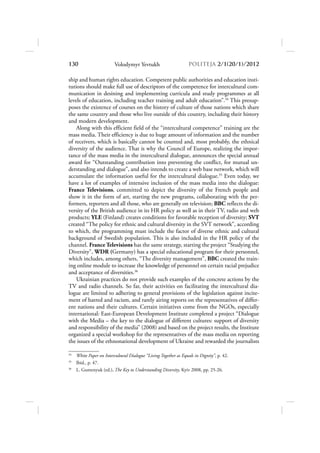 130                       Volodymyr Yevtukh                        POLITEJA 2/120/1/2012

ship and human rights education. Competent public authorities and education insti-
tutions should make full use of descriptors of the competence for intercultural com-
munication in desining and implementing curricula and study programmes at all
levels of education, including teacher training and adult education”.34 This presup-
poses the existence of courses on the history of culture of those nations which share
the same country and those who live outside of this country, including their history
and modern development.
    Along with this efficient field of the “intercultural competence” training are the
mass media. Their efficiency is due to huge amount of information and the number
of receivers, which is basically cannot be counted and, most probably, the ethnical
diversity of the audience. That is why the Council of Europe, realizing the impor-
tance of the mass media in the intercultural dialogue, announces the special annual
award for “Outstanding contribution into preventing the conflict, for mutual un-
derstanding and dialogue”, and also intends to create a web base network, which will
accumulate the information useful for the intercultural dialogue.35 Even today, we
have a lot of examples of intensive inclusion of the mass media into the dialogue:
France Televisions, committed to depict the diversity of the French people and
show it in the form of art, starting the new programs, collaborating with the per-
formers, reporters and all those, who are generally on television; BBC reflects the di-
versity of the British audience in its HR policy as well as in their TV, radio and web
products; YLE (Finland) creates conditions for favorable reception of diversity; SVT
created “The policy for ethnic and cultural diversity in the SVT network”, according
to which, the programming must include the factor of diverse ethnic and cultural
background of Swedish population. This is also included in the HR policy of the
channel. France Televisions has the same strategy, starting the project “Studying the
Diversity”, WDR (Germany) has a special educational program for their personnel,
which includes, among others, “The diversity management”, BBC created the train-
ing online module to increase the knowledge of personnel on certain racial prejudice
and acceptance of diversities.36
    Ukrainian practices do not provide such examples of the concrete actions by the
TV and radio channels. So far, their activities on facilitating the intercultural dia-
logue are limited to adhering to general provisions of the legislation against incite-
ment of hatred and racism, and rarely airing reports on the representatives of differ-
ent nations and their cultures. Certain initiatives come from the NGOs, especially
international: East-European Development Institute completed a project “Dialogue
with the Media – the key to the dialogue of different cultures: support of diversity
and responsibility of the media” (2008) and based on the project results, the Institute
organized a special workshop for the representatives of the mass media on reporting
the issues of the ethnonational development of Ukraine and rewarded the journalists

34
     White Paper on Intercultural Dialogue “Living Together as Equals in Dignity”, p. 42.
35
     Ibid., p. 47.
36
     L. Gumenyuk (ed.), The Key to Understanding Diversity, Kyiv 2008, pp. 25-26.
 