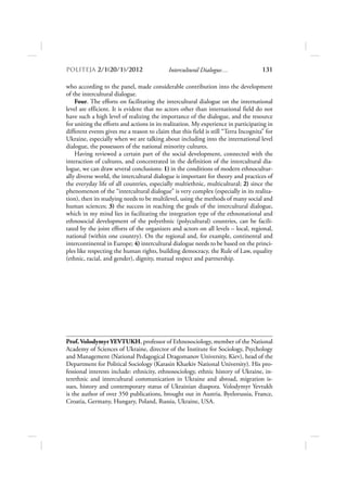 POLITEJA 2/120/1/2012                     Intercultural Dialogue…                  131

who according to the panel, made considerable contribution into the development
of the intercultural dialogue.
    Four. The efforts on facilitating the intercultural dialogue on the international
level are efficient. It is evident that no actors other than international field do not
have such a high level of realizing the importance of the dialogue, and the resource
for uniting the efforts and actions in its realization. My experience in participating in
different events gives me a reason to claim that this field is still “Terra Incognita” for
Ukraine, especially when we are talking about including into the international level
dialogue, the possessors of the national minority cultures.
    Having reviewed a certain part of the social development, connected with the
interaction of cultures, and concentrated in the definition of the intercultural dia-
logue, we can draw several conclusions: 1) in the conditions of modern ethnocultur-
ally diverse world, the intercultural dialogue is important for theory and practices of
the everyday life of all countries, especially multiethnic, multicultural; 2) since the
phenomenon of the “intercultural dialogue” is very complex (especially in its realiza-
tion), then its studying needs to be multilevel, using the methods of many social and
human sciences; 3) the success in reaching the goals of the intercultural dialogue,
which in my mind lies in facilitating the integration type of the ethnonational and
ethnosocial development of the polyethnic (polycultural) countries, can be facili-
tated by the joint efforts of the organizers and actors on all levels – local, regional,
national (within one country). On the regional and, for example, continental and
intercontinental in Europe; 4) intercultural dialogue needs to be based on the princi-
ples like respecting the human rights, building democracy, the Rule of Law, equality
(ethnic, racial, and gender), dignity, mutual respect and partnership.




Prof. Volodymyr YEVTUKH, professor of Ethnosociology, member of the National
Academy of Sciences of Ukraine, director of the Institute for Sociology, Psychology
and Management (National Pedagogical Dragomanov University, Kiev), head of the
Department for Political Sociology (Karasin Kharkiv National University). His pro-
fessional interests include: ethnicity, ethnosociology, ethnic history of Ukraine, in-
terethnic and intercultural communication in Ukraine and abroad, migration is-
sues, history and contemporary status of Ukrainian diaspora. Volodymyr Yevtukh
is the author of over 350 publications, brought out in Austria, Byelorussia, France,
Croatia, Germany, Hungary, Poland, Russia, Ukraine, USA.
 