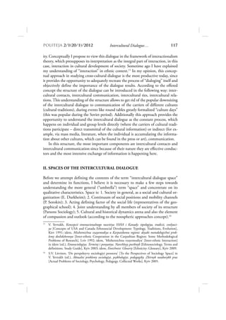 POLITEJA 2/120/1/2012                            Intercultural Dialogue…                       117

ity. Conceptually I propose to view this dialogue in the framework of interactionalism
theory, which presupposes its interpretation as the integral part of interaction, in this
case, interaction in cultural development of society. Sometime ago I have explained
my understanding of “interaction” in ethnic context.15 In my opinion, this concep-
tual approach in studying cross-cultural dialogue is the most productive today, since
it provides the opportunity to adequately recreate the process of “dialoging” itself and
objectively define the importance of the dialogue results. According to the offered
concept the structure of the dialogue can be introduced in the following way: inter-
cultural contacts, intercultural communication, intercultural ties, intercultural rela-
tions. This understanding of the structure allows to get rid of the popular downsizing
of the intercultural dialogue to communication of the carriers of different cultures
(cultural traditions), during events like round tables greatly formalized “culture days”
(this was popular during the Soviet period). Additionally this approach provides the
opportunity to understand the intercultural dialogue as the constant process, which
happens on individual and group levels directly (where the carriers of cultural tradi-
tions participate – direct transmittal of the cultural information) or indirect (for ex-
ample, via mass media, literature, when the individual is accumulating the informa-
tion about other cultures, which can be found in the press or art), communication.
     In this structure, the most important components are intercultural contacts and
intercultural communication since because of their nature they are effective conduc-
tors and the most intensive exchange of information is happening here.


II. SPACES OF THE INTERCULTURAL DIALOGUE

Before we attempt defining the contents of the term “intercultural dialogue space”
and determine its functions, I believe it is necessary to make a few steps towards
understanding the more general (“umbrella”) term “space” and concentrate on its
qualitative characteristics. Space is: 1. Society in general, as a social and cultural or-
ganization (E. Durkheim); 2. Continuum of social positions and mobility channels
(P. Sorokin); 3. Acting defining factor of the social life (representatives of the geo-
graphical school); 4. Joint understanding by all members of society of its structure
(Parsons Sociology); 5. Cultural and historical dynamics arena and also the element
of compassion and outlook (according to the noospheric approaches concept).16
15
     V. Yevtukh, Koncepcii etnonacionalnogo razvitiya SSHA i Kanady: tipologiya, tradicii, evolyuci-
     ya [Concepts of USA and Canada Ethnosocial Development: Typology, Traditions, Evolution],
     Kiev 1991; idem, Mizhetnichna vzayemodiya u Karpatskomu regioni: deyaki metodologichni prob-
     lemy doslidzhennya [Inter-ethnic Cooperation in the Carpathian Region: Some Methodological
     Problems of Research], Lviv 1992; idem, ‘Mizhetnichna vzayemodiya’ [Inter-ethnic Interaction]
     in idem (ed.), Etnosociologiya. Terminy i ponyattya. Navchlnyy posibnyk [Ethnosociology. Terms and
     definitions. Study Guide], Kyiv 2003; idem, Etnichnist: Glosariy [Ethnicity: Glossary], Kyiv 2009.
16
     S.V. Litvinov, ‘Do perspektyvy sociologiyi prostoru’ [To the Perspectives of Sociology Space] in
     V. Yevtukh (ed.), Aktualni problemy sociologiyi, psykhologiyi, pedagogiky. Zbirnyk naukovykh prac
     [Actual Problems of Sociology, Psychology, Pedagogy. Collected Works], Kyiv 2005.
 