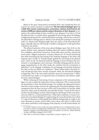 118                     Volodymyr Yevtukh                      POLITEJA 2/120/1/2012

    Based on the space characteristics mentioned above and considering them rel-
evant to our context, I propose to understand “the intercultural dialogue space” as
a field with contacts communication, connections, relations both between the
carriers of different cultures and the cultures themselves or their elements. In my
opinion the understanding of space would be more adequate if we look at it from
the physical (and, to a certain extent, geographical) structuring, where the dialogue
is happening along with the cultural information exchange, and also the contents of
the information exchange process, which in turn during this exchange is structuring
itself. It is always worth keeping insight these two aspects of the intercultural dia-
logue, especially when we will attempt to build its management (I will speak about
it further in my article).
    The physical expression of the cross-cultural dialogue space, first of all, are the
streets, markets, stores, apartment buildings where the carriers of different cultures
live, workplaces, educational institutions, youth clubs, sport activities, cultural and
social centers, religious institutions, museums, libraries etc. It is worth mentioning
that while researching the functioning of the Sardinian language in the ethnic and
linguistic space of Italy, O. Yevtukh already applied the structuring of the physical
space, where on the one hand the Sardinian language is preserved (given the envi-
ronment is monolinguistic) and it becomes a favorable testing ground for the lan-
guage marginalization on the other (under the condition that the environment is
polyethnic), or the language assimilation (if one language environment dominates
the other, in this case Italian over Sardinian).17 Many scholars believe that both vir-
tual and physical space have recently structured, where the intercultural dialogue
is happening. This is the mass media and other means of communication.18 Above
I mentioned mass media as an important factor of mediation and relations within
the cross-cultural dialogue.
    While evaluating the functioning of every component of the intercultural dia-
logue, it is easy to realize the importance of every component. This is connected with
the peculiarities of their functional message. For example, the educational institu-
tions have much stronger resources for organizing the intercultural dialogue and its
management then the space structure of the cities (I selected the city because unlike
rural areas urban areas are ethnically and culturally diverse). I mean the fact that in
the first case this dialogue can have a better longevity and the part of the actors them-
selves are stable for a certain period of time. Under these conditions it is easier to or-
ganize the intercultural dialogue by implementing the intercultural education which
is “a type of education in which pupils from different backgrounds are taught in the
same classroom or systems, and are able to learn about each other’s as well as their
own culture and history in the language of the majority, or in the mixed schools, ad-
17
     O. Yevtukh, ‘Suchasnyy status ta funkcionuvannya sardynskoyi movy v etnolingvistychnomu pros-
     tori Italiyi (za danymy sociologichnogo doslidzhennya)’ [Current Status and Functioning of the
     Sardinian Language in Italy Ethnolinguistic Space (According to the Survey)], Aktualni problemy
     sociologiyi, psykhologiyi, pedagogiky, Issue 8 (2007).
18
     White Paper on Intercultural Dialogue “Living Together as Equals in Dignity”, p. 32.
 