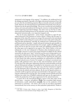 POLITEJA 2/120/1/2012                        Intercultural Dialogue…                    119

ministrated in the language of the majority”.19 In addition, the intellectual level of
the dialogue participants, especially in the higher educational institutions (if not 100
per cent, then the overwhelming majority) allows to intensify and reach considerable
results. Moreover, the educational process itself facilitates the growth of not only pro-
fessional, but also the general knowledge. This in turn, increases the level of political
culture, and creates preconditions for forming the conscience (understanding) of the
need of supporting intercultural dialogue, since these actors are the first to under-
stand its potential unifying features for the polyethnic society. Keeping this in mind,
educational institutions play a very important integrative role.
     The city (its space organization – streets, houses, and parks) is a space for spo-
radical interaction of the possessors of various cultures. I believe that the space or-
ganization of the urban life contains too strong of the potential for the intercultural
dialogue which is rarely taking into account and even more rarely used in urban plan-
ning and urban development, especially, the residential areas. Professionals (I mean
professionals and not specialists – people with special training who quite possibly are
capable to perform their professional duties (for example, capable of building a good
house), but do not take into account other needs and capabilities) understand, that
the urban space can be organized in two aspects. First, which I believe, is the most
widespread, it is the most widespread in Ukrainian urban development practice –
“the straight” introvert to certain extent closed, limited in its abilities for the cultural
interaction; the other one is “open”. In the first case the accent is being made on con-
structing the residential areas with apartment buildings, placing industries, parking,
bypass highways, then for the other the evident strive for organizing the urban space
in such manner that offers interaction possibilities for representatives for different
social and cultural sectors of society. For example, it is creating its recreational areas
(parks), malls, pedestrian streets, open air cafes, and entertainment areas for youth.
It is this type of the urban space organization where the actual and median social and
cultural informational exchange is intensified by the interaction actors who can be
the possessors of various cultures. The “open” way is the best instrument to organize
not only downtown (this is characteristic for the Soviet cities, and so it remains to-
day), but also the suburbs and streets adjacent. By the way the Spanish architects re-
ceived the world’s recognition and respect of youth thanks to this approach in organ-
izing the residential areas in the big cities. The sociology research methods and actual
inclusion into reality (one of Madrid’s residential areas) gave me the opportunity to
confirm the productivity of this space organization for the cultural interaction.
     A certain role in the intercultural dialogue is given to the other aspect of the
physical space – museums, and galleries. Firstly, they accumulate huge amounts
of information, usually multicultural, secondly, they are the conductors of this
information to consumers – the visitors, who in turn are not always monoethnic
(monocultural), but on the contrary are often polyethnic (polycultural). Thanks to

19
     A.-M. Bíró, P. Kovács (eds.), Diversity in Action. Local Public Management of Multi-Ethnic
     Communities in Central and Eastern Europe, Budapest 2001, p. 353.
 