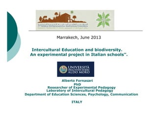 Marrakech, June 2013
Intercultural Education and biodiversity.
An experimental project in Italian schools”.

Alberto Fornasari
PhD
Researcher of Experimental Pedagogy
Laboratory of Intercultural Pedagogy
Department of Education Sciences, Psychology, Communication
ITALY

 