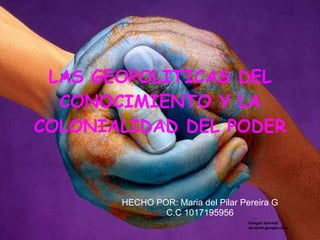 LAS GEOPOLITICAS DEL CONOCIMIENTO Y LA COLONIALIDAD DEL PODER HECHO POR: Maria del Pilar Pereira G C.C 1017195956 Imagen tomada de:www.google.com 