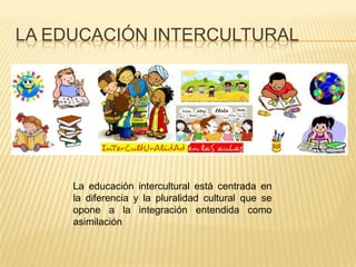 LA EDUCACIÓN INTERCULTURAL




     La educación intercultural está centrada en
     la diferencia y la pluralidad cultural que se
     opone a la integración entendida como
     asimilación
 