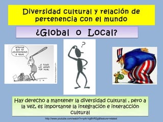 Diversidad cultural y relación de
      pertenencia con el mundo

        ¿Global o Local?




Hay derecho a mantener la diversidad cultural , pero a
  la vez, es importante la integración e interacción
                       cultural
            http://www.youtube.com/watch?v=piA-VgBVR2g&feature=related
 