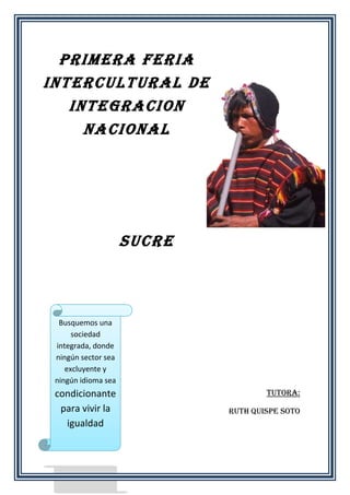 PRIMERA FERIA
INTERCULTURAL DE
INTEGRACION
NACIONAL

SUCRE

Busquemos una
sociedad
integrada, donde
ningún sector sea
excluyente y
ningún idioma sea

condicionante
para vivir la
igualdad

Tutora:
Ruth Quispe Soto

 