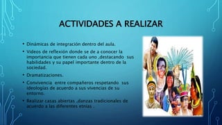ACTIVIDADES A REALIZAR
• Dinámicas de integración dentro del aula.
• Videos de reflexión donde se de a conocer la
importancia que tienen cada uno ,destacando sus
habilidades y su papel importante dentro de la
sociedad.
• Dramatizaciones.
• Convivencia entre compañeros respetando sus
ideologías de acuerdo a sus vivencias de su
entorno.
• Realizar casas abiertas ,danzas tradicionales de
acuerdo a las diferentes etnias .
 