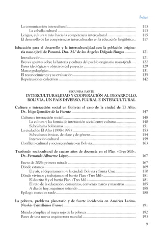 Índice
9
La comunicación intercultural...........................................................................	 113
	 La cebolla cultural.....................................................................................	 113
Lengua, cultura y más: hacia la competencia intercultural................................	 115
El desarrollo de las competencias interculturales en la educación lingüística... 117
Educación para el desarrollo y la interculturalidad con la población origina-­
	 ria naso-tjërdi de Panamá. Dra. M.ª de los Ángeles Delgado Burgos.............	 121
Introducción.......................................................................................................	 121
Breves apuntes sobre la historia y cultura del pueblo originario naso-tjërdi.....	 122
Bases ideológicas y objetivos del proyecto.........................................................	 129
Marco pedagógico...............................................................................................	 131
El reconocimiento y su evaluación.....................................................................	 135
Repercusiones colectivas....................................................................................	 142
segunda parte
INTERCULTURALIDAD Y COOPERACIÓN AL DESARROLLO.
BOLIVIA, UN PAÍS DIVERSO, PLURAL E INTERCULTURAL
Cultura e interacción social en Bolivia: el caso de la ciudad de El Alto.
Dr. Íñigo González de la Fuente...................................................................... 147
Cultura e interacción social...............................................................................	 148
	 La cultura y las formas de interacción social entre culturas......................	 148
	 Subculturas bolivianas...............................................................................	 151
La ciudad de El Alto (1998-1999).....................................................................	 153
	 Subculturas étnicas, de clase y de género..................................................	 154
	 Interacción cultural...................................................................................	 159
Conflicto cultural y socioeconómico en Bolivia................................................	 163
Trasfondo sociocultural de cuatro años de docencia en el Plan «Tres Mil».
Dr. Fernando Albuerne López.......................................................................... 167
Enero de 2006: primera mirada..........................................................................	 167
Dónde estamos....................................................................................................	 169
	 El país, el departamento y la ciudad: Bolivia y Santa Cruz.......................	 170
Dónde vivimos y trabajamos: el barrio Plan «Tres Mil»....................................	 181
	 El distrito 8 y el barrio Plan «Tres Mil»....................................................	 181
	 El reto de la educación: comienzos, convenio marco y maestrías.............	 185
	 A día de hoy, seguimos soñando...............................................................	 188
Epílogo: nunca es tarde.......................................................................................	 188
La pobreza, problema planetario y de fuerte incidencia en América Latina.
Nicolás Castellanos Franco............................................................................... 191
Mirada cómplice al mapa rojo de la pobreza......................................................	 192
Bases de una nueva arquitectura mundial..........................................................	 193
 