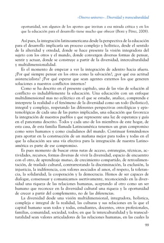 «Diverso universo». Diversidad y transculturalidad
99
oportunidad, son algunos de los aportes que invitan a esa mirada crítica y en los
que la educación para el desarrollo tiene mucho que ofrecer (Boni y Pérez, 2008).
Así pues, la integración latinoamericana desde la perspectiva de la educación
para el desarrollo implicaría un proceso complejo y holístico, desde el sentido
de la alteridad y otredad, donde se hace presente la visión integradora del
sujeto con los otros y el mundo, donde convergen diversas formas de pensar,
sentir y actuar, donde se construye a partir de la diversidad, interculturalidad
y multidimensionalidad.
Es el momento de empezar a ver la integración de adentro hacia afuera.
¿Por qué siempre pensar en los otros como la salvación?, ¿por qué esa actitud
asistencialista? ¿Por qué esperar que sean agentes externos los que generen
soluciones a nuestros conflictos internos?
Como se ha descrito en el presente capítulo, una de las vías de solución al
conflicto es indudablemente la educación. Una educación con un enfoque
multidimensional mas no ecléctico en el que se estudie, analice, comprenda e
interprete la realidad o el fenómeno de la diversidad como un todo (holistico),
integral y complejo, respetando las diferentes perspectivas ontológicas y epis-
temológicas de cada una de las partes implicadas, una educación que favorezca
la integración de nuestros pueblos y que represente una luz de esperanza y guía
en el panorama descrito. Todos y cada uno de los miembros de este hogar, de
esta casa, de esta familia llamada Latinoamérica tenemos un gran compromiso
como seres humanos y como ciudadanos del mundo. Continuar formándonos
para aportar en la construcción de un mañana mejor para todos y todas en el
que la educación sea una vía efectiva para la integración de nuestra Latino-
américa es parte de ese compromiso.
Es pues momento de buscar otras rutas de acceso, estrategias, técnicas, ac-
tividades, recursos, formas diversas de vivir la diversidad, espacio de encuentro
con el otro, de aprendizaje mutuo, de crecimiento compartido, de retroalimen-
tación, de traslado cultural, contrarrestando la discriminación, la exclusión, la
injusticia, la indiferencia, con valores asociados al amor, el respeto, la toleran-
cia, la solidaridad, la cooperación y la democracia. Hemos de ser capaces de
dialogar, consensuar y comunicarnos asertivamente, reconociendo en la diver-
sidad una riqueza de las relaciones humanas, aceptando al otro como un ser
humano que reconoce en la diversidad cultural una riqueza y la oportunidad
de crecer a partir del complemento, no de las diferencias.
La diversidad desde una visión multidimensional, integradora, holistica,
compleja e integral de la realidad, las culturas y sus relaciones en la que el
capital humano sean todos y todas, estudiantes, docentes, otros profesionales,
familias, comunidad, sociedad, todos; en que la interculturalidad y la transcul-
turalidad sean valores articuladores de las relaciones humanas, en las cuales la
 