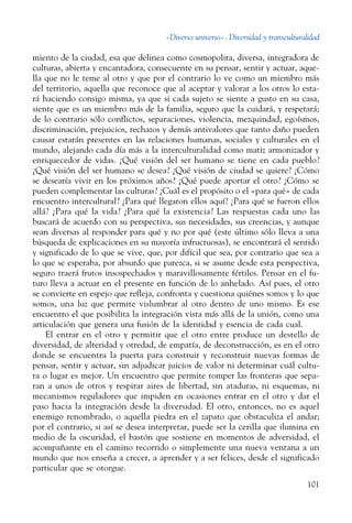 «Diverso universo». Diversidad y transculturalidad
101
miento de la ciudad, esa que delinea como cosmopolita, diversa, integradora de
culturas, abierta y encantadora, consecuente en su pensar, sentir y actuar, aque-
lla que no le teme al otro y que por el contrario lo ve como un miembro más
del territorio, aquella que reconoce que al aceptar y valorar a los otros lo esta-
rá haciendo consigo misma, ya que si cada sujeto se siente a gusto en su casa,
siente que es un miembro más de la familia, seguro que la cuidará, y respetará;
de lo contrario sólo conflictos, separaciones, violencia, mezquindad, egoísmos,
discriminación, prejuicios, rechazos y demás antivalores que tanto daño pueden
causar estarán presentes en las relaciones humanas, sociales y culturales en el
mundo, alejando cada día más a la interculturalidad como matiz armonizador y
enriquecedor de vidas. ¿Qué visión del ser humano se tiene en cada pueblo?
¿Qué visión del ser humano se desea? ¿Qué visión de ciudad se quiere? ¿Cómo
se desearía vivir en los próximos años? ¿Qué puede aportar el otro? ¿Cómo se
pueden complementar las culturas? ¿Cuál es el propósito o el «para qué» de cada
encuentro intercultural? ¿Para qué llegaron ellos aquí? ¿Para qué se fueron ellos
allá? ¿Para qué la vida? ¿Para qué la existencia? Las respuestas cada uno las
buscará de acuerdo con su perspectiva, sus necesidades, sus creencias, y aunque
sean diversas al responder para qué y no por qué (este último sólo lleva a una
búsqueda de explicaciones en su mayoría infructuosas), se encontrará el sentido
y significado de lo que se vive, que, por difícil que sea, por contrario que sea a
lo que se esperaba, por absurdo que parezca, si se asume desde esta perspectiva,
seguro traerá frutos insospechados y maravillosamente fértiles. Pensar en el fu-
turo lleva a actuar en el presente en función de lo anhelado. Así pues, el otro
se convierte en espejo que refleja, confronta y cuestiona quiénes somos y lo que
somos, una luz que permite vislumbrar al otro dentro de uno mismo. Es ese
encuentro el que posibilita la integración vista más allá de la unión, como una
articulación que genera una fusión de la identidad y esencia de cada cual.
El entrar en el otro y permitir que el otro entre produce un destello de
diversidad, de alteridad y otredad, de empatía, de deconstrucción, es en el otro
donde se encuentra la puerta para construir y reconstruir nuevas formas de
pensar, sentir y actuar, sin adjudicar juicios de valor ni determinar cuál cultu-
ra o lugar es mejor. Un encuentro que permite romper las fronteras que sepa-
ran a unos de otros y respirar aires de libertad, sin ataduras, ni esquemas, ni
mecanismos reguladores que impiden en ocasiones entrar en el otro y dar el
paso hacia la integración desde la diversidad. El otro, entonces, no es aquel
enemigo renombrado, o aquella piedra en el zapato que obstaculiza el andar;
por el contrario, si así se desea interpretar, puede ser la cerilla que ilumina en
medio de la oscuridad, el bastón que sostiene en momentos de adversidad, el
acompañante en el camino recorrido o simplemente una nueva ventana a un
mundo que nos enseña a crecer, a aprender y a ser felices, desde el significado
particular que se otorgue.
 