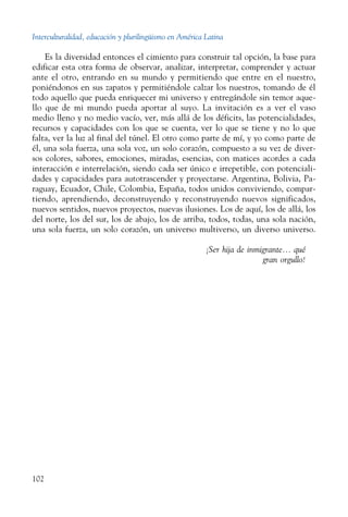 Interculturalidad, educación y plurilingüismo en América Latina
102
Es la diversidad entonces el cimiento para construir tal opción, la base para
edificar esta otra forma de observar, analizar, interpretar, comprender y actuar
ante el otro, entrando en su mundo y permitiendo que entre en el nuestro,
poniéndonos en sus zapatos y permitiéndole calzar los nuestros, tomando de él
todo aquello que pueda enriquecer mi universo y entregándole sin temor aque-
llo que de mi mundo pueda aportar al suyo. La invitación es a ver el vaso
medio lleno y no medio vacío, ver, más allá de los déficits, las potencialidades,
recursos y capacidades con los que se cuenta, ver lo que se tiene y no lo que
falta, ver la luz al final del túnel. El otro como parte de mí, y yo como parte de
él, una sola fuerza, una sola voz, un solo corazón, compuesto a su vez de diver-
sos colores, sabores, emociones, miradas, esencias, con matices acordes a cada
interacción e interrelación, siendo cada ser único e irrepetible, con potenciali-
dades y capacidades para autotrascender y proyectarse. Argentina, Bolivia, Pa-
raguay, Ecuador, Chile, Colombia, España, todos unidos conviviendo, compar-
tiendo, aprendiendo, deconstruyendo y reconstruyendo nuevos significados,
nuevos sentidos, nuevos proyectos, nuevas ilusiones. Los de aquí, los de allá, los
del norte, los del sur, los de abajo, los de arriba, todos, todas, una sola nación,
una sola fuerza, un solo corazón, un universo multiverso, un diverso universo.
¡Ser hija de inmigrante... qué
gran orgullo!
 