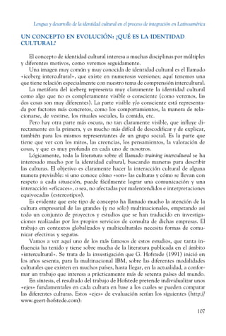 Lengua y desarrollo de la identidad cultural en el proceso de integración en Latinoamérica
107
UN CONCEPTO EN EVOLUCIÓN: ¿QUÉ ES LA IDENTIDAD
CULTURAL?
El concepto de identidad cultural interesa a muchas disciplinas por múltiples
y diferentes motivos, como veremos seguidamente.
Una imagen muy común y muy conocida de identidad cultural es el ­llamado
«iceberg intercultural», que existe en numerosas versiones; aquí tenemos una
que tiene relación especialmente con nuestro tema de comprensión ­intercultural.
La metáfora del iceberg representa muy claramente la identidad cultural
como algo que no es completamente visible o consciente (como veremos, las
dos cosas son muy diferentes). La parte visible y/o consciente está representa-
da por factores más concretos, como los comportamientos, la manera de rela-
cionarse, de vestirse, los rituales sociales, la comida, etc.
Pero hay otra parte más oscura, no tan claramente visible, que influye di-
rectamente en la primera, y es mucho más difícil de descodificar y de explicar,
también para los mismos representantes de un grupo social. Es la parte que
tiene que ver con los mitos, las creencias, los pensamientos, la valoración de
cosas, y que es muy profunda en cada uno de nosotros.
Lógicamente, toda la literatura sobre el llamado training intercultural se ha
interesado mucho por la identidad cultural, buscando maneras para describir
las culturas. El objetivo es claramente hacer la interacción cultural de alguna
manera previsible: si uno conoce cómo «son» las culturas y cómo se llevan con
respeto a cada situación, puede fácilmente lograr una comunicación y una
interacción «eficaces», o sea, no afectadas por malentendidos e interpretaciones
equivocadas (estereotipos).
Es evidente que este tipo de concepto ha llamado mucho la atención de la
cultura empresarial de las grandes (y no sólo) multinacionales, empezando así
todo un conjunto de proyectos y estudios que se han traducido en investiga-
ciones realizadas por los propios servicios de consulta de dichas empresas. El
trabajo en contextos globalizados y multiculturales necesita formas de comu-
nicar efectivas y seguras.
Vamos a ver aquí uno de los más famosos de estos estudios, que tanta in-
fluencia ha tenido y tiene sobre mucha de la literatura publicada en el ámbito
«intercultural». Se trata de la investigación que G. Hofstede (1991) inició en
los años sesenta, para la multinacional IBM, sobre las diferentes modalidades
culturales que existen en muchos países, hasta llegar, en la actualidad, a confor­
mar un trabajo que interesa a prácticamente más de setenta países del mundo.
En síntesis, el resultado del trabajo de Hofstede pretende individualizar unos
«ejes» fundamentales en cada cultura en base a los cuales se pueden comparar
las diferentes culturas. Estos «ejes» de evaluación serían los siguientes (http://
www.geert-hofstede.com):
 