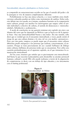 Interculturalidad, educación y plurilingüismo en América Latina
112
es compartida en estructuraciones sociales en las que el sentido del poder o de
la jerarquía se vive de manera completamente diferente.
Probablemente no hay una única solución, y a veces también estas clasifi-
caciones culturales pueden ser útiles como instrumento de análisis. Sobre todo,
este debate tan vivo puede, en sí mismo, ayudarnos bastante en la comprensión
entre culturas, porque son muchos los interrogantes que surgen: sobre el sen-
tido individual y colectivo de cultura, el sentido de democracia e «intercultu-
ralidad», hibridación y aculturación...
A modo de conclusión, no me gustaría terminar este capítulo sin citar a un
alumno del curso que he impartido en Bolivia y que se hacía eco de la siguien-
te frase: «hay una interculturalidad buena y una mala». En este sentido, cabe
decir que es verdad que en el encuentro intercultural, a veces, puede existir el
riesgo de que una cultura domine a la otra, tal vez con medios «persuasivos».
Pero, por otra parte, tampoco se puede negar que el encuentro entre culturas
diferentes puede enriquecer a las personas que realizan, concretamente, el en-
cuentro. Porque se trata precisamente de eso: cuando hablamos de diálogo
entre culturas, hablamos de personas reales que se encuentran. Pero sobre esta
cuestión profundizaremos en el siguiente capítulo, en el que trataremos la co-
municación intercultural.
Así las cosas, tenemos que señalar que es precisamente esta interculturali-
dad buena la que necesita Latinoamérica para desarrollar su enorme potencial
humano, cultural y social. Ello sólo puede realizarse a través de la adquisición
de competencias, es decir, con un trabajo de tipo educativo, y no únicamente
con el training profesional.
Figura 6
«Transculturalidad» de Bolivia
Fuente: Foto personal de la autora.
 