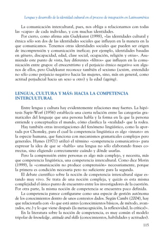 Lengua y desarrollo de la identidad cultural en el proceso de integración en Latinoamérica
115
La comunicación intercultural, pues, nos obliga a relacionarnos con todas
las «capas» de cada individuo, y con muchas identidades.
Por cierto, como afirma aún Gudykunst (1998), «las identidades cultural y
étnica sólo son dos de las identidades sociales que influyen en la manera en la
que comunicamos. Tenemos otras identidades sociales que pueden ser origen
de incomprensión y comunicación ineficaz; por ejemplo, identidades basadas
en género, discapacidad, edad, clase social, ocupación, religión y otras». Asu-
miendo este punto de vista, hay diferentes «filtros» que influyen en la comu-
nicación entre grupos: el etnocentrismo y el perjuicio étnico negativo son algu-
nos de ellos, pero Gudykunst reconoce también el sexismo (sexism, entendido
no sólo como perjuicio negativo hacia las mujeres, sino, más en general, como
actitud perjudicial hacia un sexo u otro) y la edad (ageing).
LENGUA, CULTURA Y MÁS: HACIA LA COMPETENCIA
INTERCULTURAL
Entre lengua y cultura hay evidentemente relaciones muy fuertes. La hipó-
tesis Sapir-Worf (1956) establecía una cierta relación entre las categorías gra-
maticales del lenguaje que una persona habla y la forma en la que la persona
entiende y conceptualiza el mundo, cómo clasifica la «realidad» que la rodea.
Hay también otras investigaciones del fenómeno lingüístico, como la apor-
tada por Chomsky, para el cual la competencia lingüística es algo «innato» en
la especie humana, que funciona con mecanismos gramaticales complejos pero
generales. Hymes (1971) utilizó el término «competencia comunicativa» para
expresar la idea de que se «habla» una lengua no sólo elaborando frases co-
rrectas, sino eligiendo correctamente cuándo y dónde usarlas.
Pero la comprensión entre personas es algo más complejo, y necesita, más
que competencia lingüística, una competencia intercultural. Como dice Morin
(1999), la «comunicación no produce comprensión» necesariamente, porque
la primera es condición necesaria pero no suficiente para la segunda.
El debate científico sobre la noción de competencia intercultural sigue es-
tando muy vivo. Se trata de una noción compleja, y quizás es esta misma
complejidad el único punto de encuentro entre los investigadores de la cuestión.
Por otra parte, la misma noción de competencia se encuentra poco definida.
La competencia parece configurarse como una especie de gestión autónoma
de los conocimientos dentro de unos contextos dados. Según Cambi (2004), hay
que relacionarla con «lo que está antes (conocimientos básicos, de método, avan-
zados, etc.) y lo que viene después (la metacognición, la reflexividad, la crítica)».
En la literatura sobre la noción de competencia, es muy común el modelo
tripolar de knowledge, attitude and skills (conocimientos, habilidades y actitudes).
 