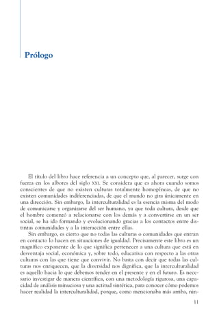 11
Prólogo
El título del libro hace referencia a un concepto que, al parecer, surge con
fuerza en los albores del siglo xxi. Se considera que es ahora cuando somos
conscientes de que no existen culturas totalmente homogéneas, de que no
existen comunidades indiferenciadas, de que el mundo no gira únicamente en
una dirección. Sin embargo, la interculturalidad es la esencia misma del modo
de comunicarse y organizarse del ser humano, ya que toda cultura, desde que
el hombre comenzó a relacionarse con los demás y a convertirse en un ser
social, se ha ido formando y evolucionando gracias a los contactos entre dis-
tintas comunidades y a la interacción entre ellas.
Sin embargo, es cierto que no todas las culturas o comunidades que entran
en contacto lo hacen en situaciones de igualdad. Precisamente este libro es un
magnífico exponente de lo que significa pertenecer a una cultura que está en
desventaja social, económica y, sobre todo, educativa con respecto a las otras
culturas con las que tiene que convivir. No basta con decir que todas las cul-
turas nos enriquecen, que la diversidad nos dignifica, que la interculturalidad
es aquello hacia lo que debemos tender en el presente y en el futuro. Es nece-
sario investigar de manera científica, con una metodología rigurosa, una capa-
cidad de análisis minuciosa y una actitud sintética, para conocer cómo podemos
hacer realidad la interculturalidad, porque, como mencionaba más arriba, nin-
 