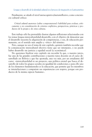 Lengua y desarrollo de la identidad cultural en el proceso de integración en Latinoamérica
119
Finalmente, se añade el nivel metacognitivo/metarreflexivo, como concien-
cia cultural crítica:
Critical cultural awareness (saber comprometerse): habilidad para evaluar, críti-
camente y en consideración de criterios explícitos, perspectivas, prácticas y pro-
ductos de la propia y de otras culturas.
Este trabajo sólo ha pretendido ilustrar algunas reflexiones relacionadas con
los temas lengua-interculturalidad-desarrollo, con el objetivo de demostrar que
el desarrollo necesita la adquisición de competencias, o sea, de educación per-
manente, en el sentido más amplio y «ético» del tér­mino.
Pero, aunque no sea el tema de este capítulo, quisiera también recordar que
la comunicación intercultural efectiva tiene que ser interpares, y no puede
haber desarrollo sin justicia y equidad social (y económica).
No queremos finalizar este capítulo sin recordar la que, a nuestro juicio,
fue una de las grandes contribuciones a nuestra tarea docente en el curso de-
sarrollado en Bolivia y que fue aportada, una vez más, por un estudiante del
curso: «interculturalidad es un proyecto, una política estatal que busca el de-
sarrollo de todos los grupos sociales en igualdad de condiciones; y para ello uno
de los elementos fundamentales es la educación, que permite que los miembros
se interrelacionen y compartan sus experiencias con respeto, porque son pro-
ductos de la misma especie humana».
 