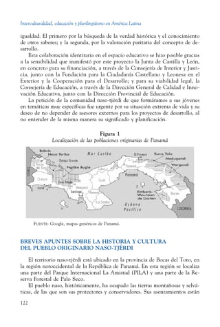 Interculturalidad, educación y plurilingüismo en América Latina
122
igualdad. El primero por la búsqueda de la verdad histórica y el conocimiento
de otros saberes; y la segunda, por la valoración paritaria del concepto de de-
sarrollo.
Esta colaboración identitaria en el espacio educativo se hizo posible gracias
a la sensibilidad que manifestó por este proyecto la Junta de Castilla y León,
en concreto para su financiación, a través de la Consejería de Interior y Justi-
cia, junto con la Fundación para la Ciudadanía Castellano y Leonesa en el
Exterior y la Cooperación para el Desarrollo; y para su viabilidad legal, la
Consejería de Educación, a través de la Dirección General de Calidad e Inno-
vación Educativa, junto con la Dirección Provincial de Educación.
La petición de la comunidad naso-tjërdi de que formáramos a sus jóvenes
en temáticas muy específicas fue urgente por su situación extrema de vida y su
deseo de no depender de asesores externos para los proyectos de desarrollo, al
no entender de la misma manera su significado y planificación.
Figura 1
Localización de las poblaciones originarias de Panamá
Fuente: Google, mapas genéricos de Panamá.
BREVES APUNTES SOBRE LA HISTORIA Y CULTURA
DEL PUEBLO ORIGINARIO NASO-tJËRDI
El territorio naso-tjërdi está ubicado en la provincia de Bocas del Toro, en
la región noroccidental de la República de Panamá. En esta región se localiza
una parte del Parque Internacional La Amistad (PILA) y una parte de la Re-
serva Forestal de Palo Seco.
El pueblo naso, históricamente, ha ocupado las tierras montañosas y selvá-
ticas, de las que son sus protectores y conservadores. Sus asentamientos están
 