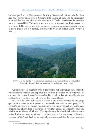 Educación para el desarrollo y la interculturalidad con la población originaria...
123
bañados por los ríos Changuinola, Teribe y ­Sixaola, además del río San San,
que es el menos caudaloso. El Changuinola recorre el lado este de la región y
es uno de los más caudalosos de la provincia; el Teribe, confluente del anterior,
nace en la cordillera Talamanca, recorre el territorio naso en dirección nores-
te y luego dobla con rumbo este. La mayor presencia de esta población está en
la parte media del río Teribe, concentrada en once comunidades (véase la
foto 1).
Foto 1.  El río Teribe y, en su margen izquierda, el asentamiento de la comunidad
de Sieyik (Kuguin). Fase de investigación, trabajo de campo 2008.
Actualmente, su hacinamiento es progresivo por la intervención de multi-
nacionales extranjeras que explotan los recursos naturales en su territorio. En
concreto, la central hidroeléctrica colombiana del río Bonyik ha obligado a su
población a repartirse entre el resto de las comunidades.
El Censo del 2000 indica que subsisten 1.853 representantes de este grupo
que están a punto de extinguirse por sus condiciones de extrema pobreza. Su
situación es compleja, ya que está originada por una mezcla de exclusión eco-
nómica, social, política y cultural: se registran grados de analfabetismo que
rondan entre el 40 y el 45 por 100; e igualmente, la mortalidad y desnutrición
infantil alcanzan niveles cinco veces superiores a los nacionales1
. Según el
Informe IWGIA del 2008 se ha agravado la situación de los derechos humanos
1
  Contraloría General de la República (2001).
 