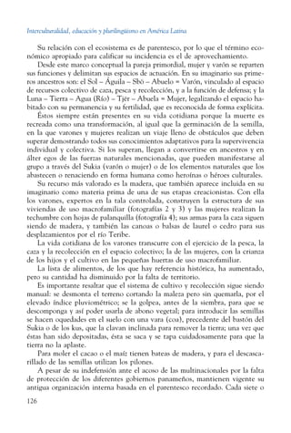 Interculturalidad, educación y plurilingüismo en América Latina
126
Su relación con el ecosistema es de parentesco, por lo que el término eco-
nómico apropiado para calificar su incidencia es el de ­aprovechamiento.
Desde este marco conceptual la pareja primordial, mujer y varón se reparten
sus funciones y delimitan sus espacios de actuación. En su imaginario sus prime-
ros ancestros son: el Sol – Águila – Sbö – Abuelo = Varón, vinculado al espacio
de recursos colectivo de caza, pesca y recolección, y a la función de defensa; y la
Luna – Tierra – Agua (Río) – Tjër – Abuela = Mujer, legalizando el espacio ha-
bitado con su permanencia y su fertilidad, que es reconocida de forma explícita.
Éstos siempre están presentes en su vida cotidiana porque la muerte es
recreada como una transformación, al igual que la germinación de la semilla,
en la que varones y mujeres realizan un viaje lleno de obstáculos que deben
superar demostrando todos sus conocimientos adaptativos para la supervivencia
individual y colectiva. Si los superan, llegan a convertirse en ancestros y en
álter egos de las fuerzas naturales mencionadas, que pueden manifestarse al
grupo a través del Sukia (varón o mujer) o de los elementos naturales que los
abastecen o renaciendo en forma humana como heroínas o héroes culturales.
Su recurso más valorado es la madera, que también aparece incluida en su
imaginario como materia prima de una de sus etapas creacionistas. Con ella
los varones, expertos en la tala controlada, construyen la estructura de sus
viviendas de uso macrofamiliar (fotografías 2 y 3) y las mujeres realizan la
techumbre con hojas de palanquilla (fotografía 4); sus armas para la caza siguen
siendo de madera, y también las canoas o balsas de laurel o cedro para sus
desplazamientos por el río Teribe.
La vida cotidiana de los varones transcurre con el ejercicio de la pesca, la
caza y la recolección en el espacio colectivo; la de las mujeres, con la crianza
de los hijos y el cultivo en las pequeñas huertas de uso macrofamiliar.
La lista de alimentos, de los que hay referencia histórica, ha aumentado,
pero su cantidad ha disminuido por la falta de territorio.
Es importante resaltar que el sistema de cultivo y recolección sigue siendo
manual: se desmonta el terreno cortando la maleza pero sin quemarla, por el
elevado índice pluviométrico; se la golpea, antes de la siembra, para que se
descomponga y así poder usarla de abono vegetal; para introducir las semillas
se hacen oquedades en el suelo con una vara (coa), precedente del bastón del
Sukia o de los kus, que la clavan inclinada para remover la tierra; una vez que
éstas han sido depositadas, ésta se saca y se tapa cuidadosamente para que la
tierra no la aplaste.
Para moler el cacao o el maíz tienen bateas de madera, y para el descasca-
rillado de las semillas utilizan los pilones.
A pesar de su indefensión ante el acoso de las multinacionales por la falta
de protección de los diferentes gobiernos panameños, mantienen vigente su
antigua organización interna basada en el parentesco recordado. Cada siete o
 