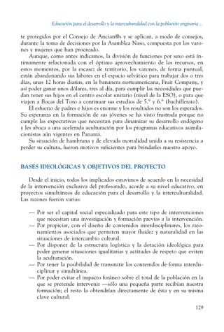 Educación para el desarrollo y la interculturalidad con la población originaria...
129
te protegidos por el Consejo de Ancian@s y se aplican, a modo de consejos,
durante la toma de decisiones por la Asamblea Naso, compuesta por los varo-
nes y mujeres que han procreado.
Aunque, como antes indicamos, la división de funciones por sexo está ín-
timamente relacionada con el óptimo aprovechamiento de los recursos, en
estos momentos, por la escasez de territorio, los varones, de forma puntual,
están abandonando sus labores en el espacio selvático para trabajar dos o tres
días, unas 12 horas diarias, en la bananera norteamericana, Fruit Company, y
así poder ganar unos dólares, tres al día, para cumplir las necesidades que pue-
dan tener sus hijos en el centro escolar unitario (nivel de la ESO), o para que
viajen a Bocas del Toro a continuar sus estudios de 5.º y 6.º (bachillerato).
El esfuerzo de padres e hijos es enorme y los resultados no son los esperados.
Su esperanza en la formación de sus jóvenes se ha visto frustrada porque no
cumple las expectativas que necesitan para dinamizar su desarrollo endógeno
y les aboca a una acelerada aculturación por los programas educativos asimila-
cionistas aún vigentes en Panamá.
Su situación de hambruna y de elevada mortalidad unida a su resistencia a
perder su cultura, fueron motivos suficientes para brindarles nuestro apoyo.
BASES IDEOLÓGICAS Y OBJETIVOS DEL PROYECTO
Desde el inicio, todos los implicados estuvimos de acuerdo en la necesidad
de la intervención exclusiva del profesorado, acorde a su nivel educativo, en
proyectos simultáneos de educación para el desarrollo y la interculturalidad.
Las razones fueron varias:
—	 Por ser el capital social especializado para este tipo de ­intervenciones
que necesitan una investigación y formación previas a la ­intervención.
—	 Por propiciar, con el diseño de contenidos interdisciplinares, los razo-
namientos asociados que permiten mayor fluidez y naturalidad en las
situaciones de intercambio cultural.
—	 Por disponer de la estructura logística y la dotación ideológica para
poder generar situaciones igualitarias y actitudes de respeto que eviten
la aculturación.
—	 Por tener la posibilidad de transmitir los contenidos de forma interdis-
ciplinar y simultánea.
—	 Por poder evitar el impacto foráneo sobre el total de la población en la
que se pretende intervenir —sólo una pequeña parte recibían nuestra
formación; el resto la obtendrían directamente de ésta y en su misma
clave cultural.
 