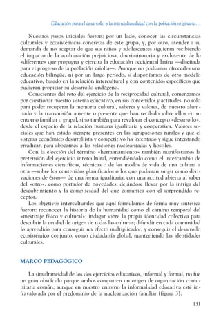 Educación para el desarrollo y la interculturalidad con la población originaria...
131
Nuestros pasos iniciales fueron: por un lado, conocer las circunstancias
culturales y ecosistémicas concretas de este grupo, y, por otro, atender a su
demanda de no aceptar de que sus niños y adolescentes siguieran recibiendo
el impacto de la aculturación prejuiciosa, discriminatoria y excluyente de lo
«diferente» que propugna y ejercita la educación occidental latina —diseñada
para el progreso de la población criolla—. Aunque no podíamos ofrecerles una
educación bilingüe, ni por un largo período, sí disponíamos de otro modelo
educativo, basado en la relación intercultural y con contenidos específicos que
pudieran propiciar su desarrollo endó­geno.
Conscientes del reto del ejercicio de la reciprocidad cultural, comenzamos
por cuestionar nuestro sistema educativo, en sus contenidos y actitudes, no sólo
para poder recuperar la memoria cultural, saberes y valores, de nuestro alum-
nado y la transmisión ausente o presente que han recibido sobre ellos en su
entorno familiar o grupal, sino también para revalorar el concepto «desarrollo»,
desde el espacio de la relación humana igualitaria y cooperativa. Valores so-
ciales que han estado siempre presentes en las agrupaciones rurales y que el
sistema económico desarrollista y competitivo ha intentado y sigue intentando
erradicar, para abocarnos a las relaciones nuclearizadas y hostiles.
Con la elección del término «hermanamiento» también manifestamos la
pretensión del ejercicio intercultural, entendiéndolo como el intercambio de
informaciones científicas, técnicas o de los modos de vida de una cultura a
otra —sobre los contenidos planificados o los que pudieran surgir como deri-
vaciones de éstos— de una forma igualitaria, con una actitud abierta al saber
del «otro», como portador de novedades, dejándose llevar por la intriga del
descubrimiento y la complicidad del que comunica con el sorprendido re­
ceptor.
Los objetivos interculturales que aquí formulamos de forma muy sintética
fueron: reconocer la historia de la humanidad como el camino temporal del
«mestizaje físico y cultural»; indagar sobre la propia identidad colectiva para
descubrir la unidad de origen de todas las culturas; difundir en cada comunidad
lo aprendido para conseguir un efecto multiplicador, y conseguir el desarrollo
ecosistémico conjunto, como ciudadanía global, manteniendo las identidades
culturales.
MARCO PEDAGÓGICO
La simultaneidad de los dos ejercicios educativos, informal y formal, no fue
un gran obstáculo porque ambos comparten un origen de organización comu-
nitaria común, aunque en nuestro entorno la informalidad educativa esté in-
fravalorada por el predominio de la nuclearización familiar (figura 3).
 