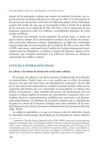 Interculturalidad, educación y plurilingüismo en América Latina
148
miento de las principales culturas que existen en territorio boliviano, con es-
pecial atención al idioma utilizado por cada una de ellas; 3) la descripción de
los procesos de interacción social entre los diferentes grupos étnicos bolivianos
a partir del estudio de caso que el investigador realizó a finales de la década
de los noventa en la ciudad de El Alto (La Paz), y 4) la exposición de una
propuesta explicativa sobre los conflictos socioculturales presentes de forma
secular en Bolivia.
Estructuro tal cometido en tres capítulos. En primer lugar, se realiza un
repaso teórico, además de lo anteriormente reseñado, de las formas de interac-
ción social entre diferentes culturas. Seguidamente, se eligen las coordenadas
espacio-temporales de unas barriadas de la ciudad de El Alto en los años 1998
y 1999 como marco contextual para el análisis de la praxis interaccional entre
culturas diversas. Finalmente, se señalan, a manera de hipótesis, algunos de los
elementos que considero mantienen a la población boliviana en dinámicas
estructurales de conflicto cultural.
CULTURA E INTERACCIÓN SOCIAL
La cultura y las formas de interacción social entre culturas
El concepto de cultura es uno de los términos fundamentales de la discipli-
na antropológica. Desde luego, no es un vocablo que se utilice de manera
unívoca, sino que más bien tiene una pluralidad de acepciones2
. Es por ello
por lo que, para evitar imprecisiones, considero oportuno señalar cuáles son las
acepciones del término que voy a desarrollar en estas páginas: la cultura como
ámbito socio­cultural y como resultado del proceso de enculturación. En este
sentido, la cultura engloba el conjunto de conocimientos, creencias, leyes, cos-
tumbres, técnicas y representaciones simbólicas que caracteriza a un determi-
nado grupo humano y lo distingue de los demás; conjunto que es adquirido por
la gente no a través de la herencia biológica sino como miembros de la socie-
dad. Merece la pena destacar los puntos fundamentales de la propuesta (Kottak,
2006: 59-95).
La cultura es aprendida, o, lo que es lo mismo, todos los individuos tienen
la capacidad exclusivamente desarrollada por los humanos de utilizar símbolos
2
  Siguiendo a Bouché, García, Quintana y Ruiz (2002: 89-90), éstas son las acepciones más
utilizadas actualmente tanto en el lenguaje cotidiano como en el campo de las ciencias humanas:
cultura como conjunto de conocimientos; cultura como participación vital del sujeto en los
conocimientos que posee; cultura como formas de expresión artística; cultura como ámbito so-
ciocultural (situación social concreta en la que está inmerso un individuo), y cultura como re-
sultado de la acción libre (se subraya el carácter adquirido en oposición a lo congénito).
 