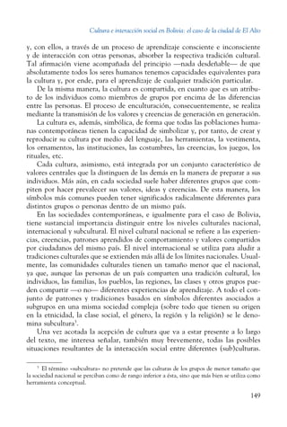 Cultura e interacción social en Bolivia: el caso de la ciudad de El Alto
149
y, con ellos, a través de un proceso de aprendizaje consciente e inconsciente
y de interacción con otras personas, absorber la respectiva tradición cultural.
Tal afirmación viene acompañada del principio —nada desdeñable— de que
absolutamente todos los seres humanos tenemos capacidades equivalentes para
la cultura y, por ende, para el aprendizaje de cualquier tradición particular.
De la misma manera, la cultura es compartida, en cuanto que es un atribu-
to de los individuos como miembros de grupos por encima de las diferencias
entre las personas. El proceso de enculturación, consecuentemente, se realiza
mediante la transmisión de los valores y creencias de generación en generación.
La cultura es, además, simbólica, de forma que todas las poblaciones huma-
nas contemporáneas tienen la capacidad de simbolizar y, por tanto, de crear y
reproducir su cultura por medio del lenguaje, las herramientas, la vestimenta,
los ornamentos, las instituciones, las costumbres, las creencias, los juegos, los
rituales, etc.
Cada cultura, asimismo, está integrada por un conjunto característico de
valores centrales que la distinguen de las demás en la manera de preparar a sus
individuos. Más aún, en cada sociedad suele haber diferentes grupos que com-
piten por hacer prevalecer sus valores, ideas y creencias. De esta manera, los
símbolos más comunes pueden tener significados radicalmente diferentes para
distintos grupos o personas dentro de un mismo país.
En las sociedades contemporáneas, e igualmente para el caso de Bolivia,
tiene sustancial importancia distinguir entre los niveles culturales nacional,
internacional y subcultural. El nivel cultural nacional se refiere a las experien-
cias, creencias, patrones aprendidos de comportamiento y valores compartidos
por ciudadanos del mismo país. El nivel internacional se utiliza para aludir a
tradiciones culturales que se extienden más allá de los límites nacionales. Usual-
mente, las comunidades culturales tienen un tamaño menor que el nacional,
ya que, aunque las personas de un país comparten una tradición cultural, los
individuos, las familias, los pueblos, las regiones, las clases y otros grupos pue-
den compartir —o no— diferentes experiencias de aprendizaje. A todo el con-
junto de patrones y tradiciones basados en símbolos diferentes asociados a
subgrupos en una misma sociedad compleja (sobre todo que tienen su origen
en la etnicidad, la clase social, el género, la región y la religión) se le deno-
mina subcultura3
.
Una vez acotada la acepción de cultura que va a estar presente a lo largo
del texto, me interesa señalar, también muy brevemente, todas las posibles
situaciones resultantes de la interacción social entre diferentes (sub)culturas.
3
  El término «subcultura» no pretende que las culturas de los grupos de menor tamaño que
la sociedad nacional se perciban como de rango inferior a ésta, sino que más bien se utiliza como
herramienta conceptual.
 